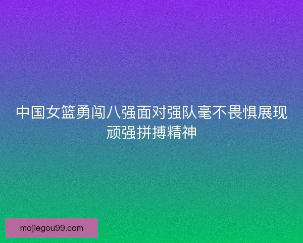 中国女篮勇闯八强面对强队毫不畏惧展现顽强拼搏精神