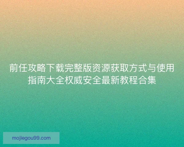 前任攻略下载完整版资源获取方式与使用指南大全权威安全最新教程合集