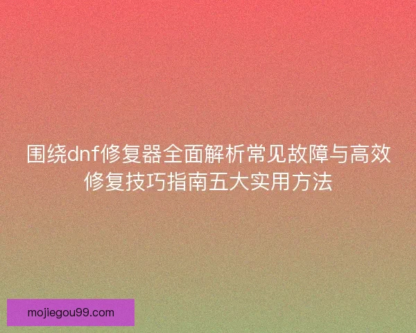 围绕dnf修复器全面解析常见故障与高效修复技巧指南五大实用方法