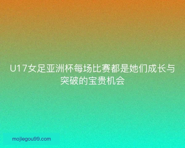 U17女足亚洲杯每场比赛都是她们成长与突破的宝贵机会