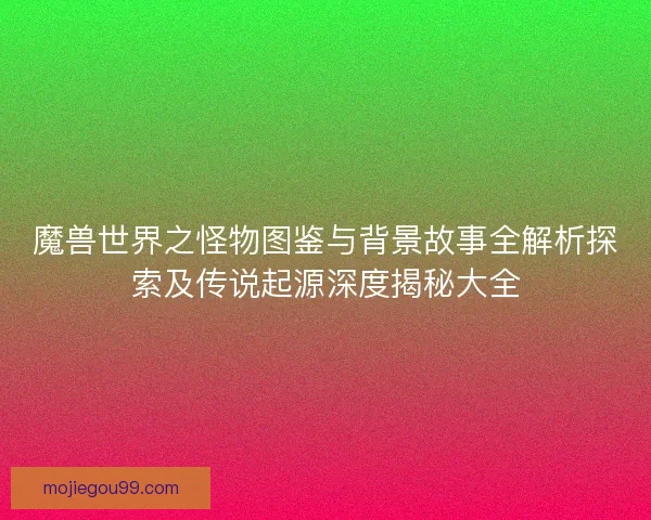 魔兽世界之怪物图鉴与背景故事全解析探索及传说起源深度揭秘大全