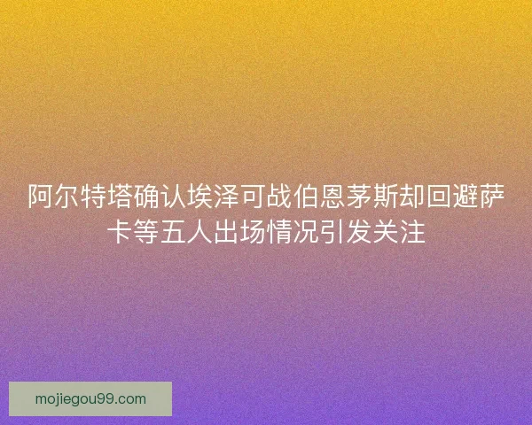 阿尔特塔确认埃泽可战伯恩茅斯却回避萨卡等五人出场情况引发关注