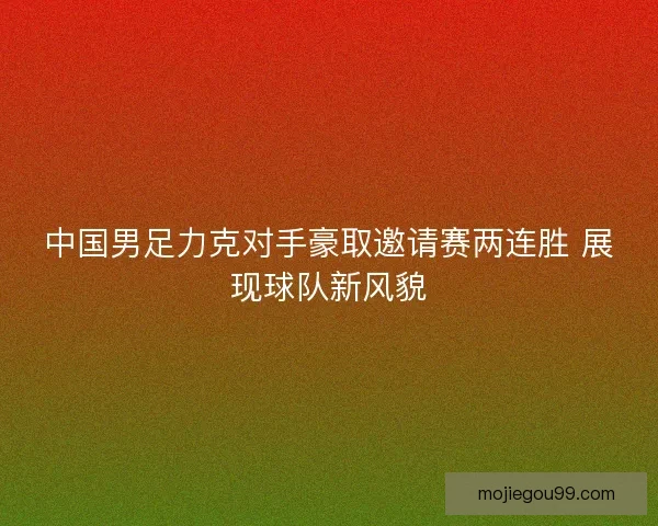 中国男足力克对手豪取邀请赛两连胜 展现球队新风貌