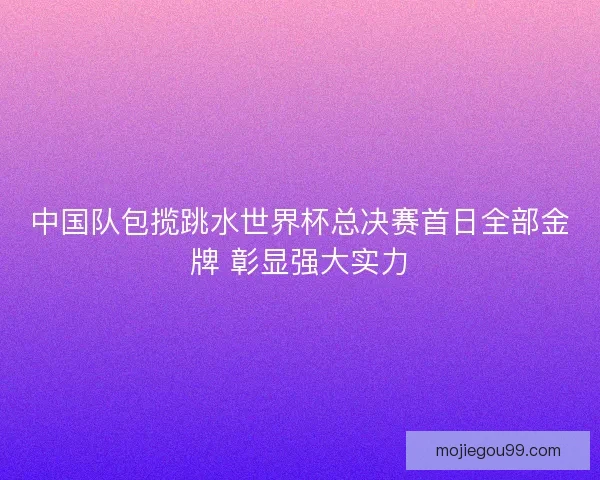 中国队包揽跳水世界杯总决赛首日全部金牌 彰显强大实力 中国队包揽跳水世界杯总决赛首日全部金牌 彰显强大实力