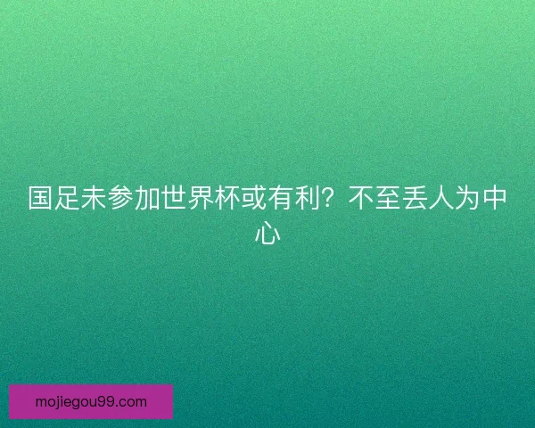 国足未参加世界杯或有利?不至丢人为中心 国足未参加世界杯或有利?不至丢人为中心