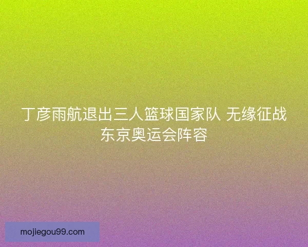 丁彦雨航退出三人篮球国家队 无缘征战东京奥运会阵容